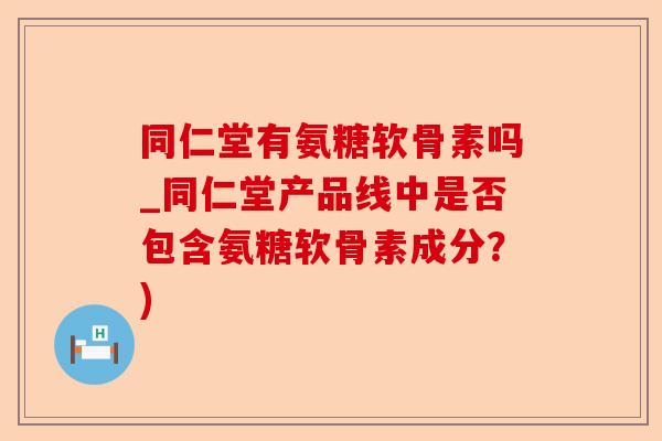 同仁堂有氨糖软骨素吗_同仁堂产品线中是否包含氨糖软骨素成分？)