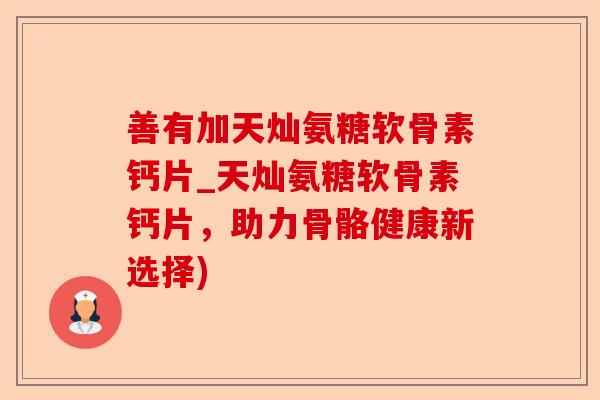 善有加天灿氨糖软骨素钙片_天灿氨糖软骨素钙片，助力骨骼健康新选择)