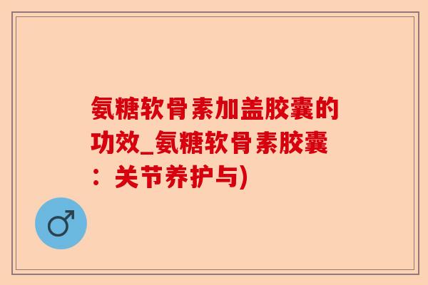 氨糖软骨素加盖胶囊的功效_氨糖软骨素胶囊：关节养护与)