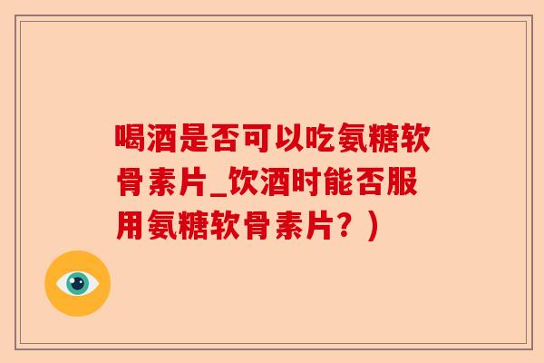 喝酒是否可以吃氨糖软骨素片_饮酒时能否服用氨糖软骨素片？)