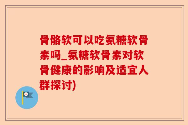 骨骼软可以吃氨糖软骨素吗_氨糖软骨素对软骨健康的影响及适宜人群探讨)