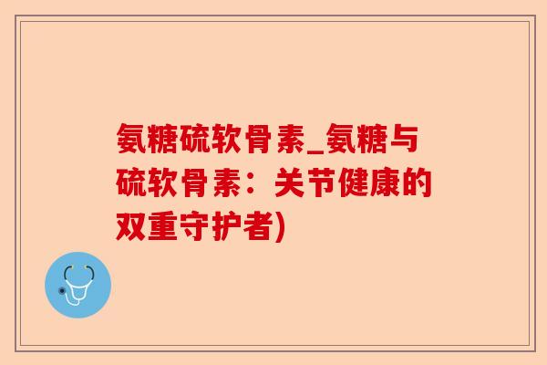 氨糖硫软骨素_氨糖与硫软骨素:关节健康的双重守护者) 氨糖硫软骨素_氨糖与硫软骨素:关节健康的双重守护者)