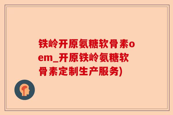 铁岭开原氨糖软骨素oem_开原铁岭氨糖软骨素定制生产服务)