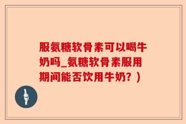 服氨糖软骨素可以喝牛奶吗_氨糖软骨素服用期间能否饮用牛奶？)