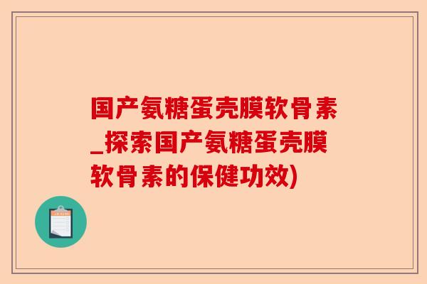 国产氨糖蛋壳膜软骨素_探索国产氨糖蛋壳膜软骨素的保健功效)