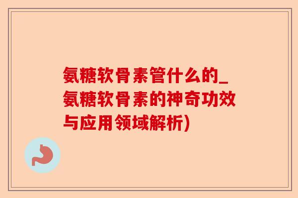 氨糖软骨素管什么的_氨糖软骨素的神奇功效与应用领域解析)