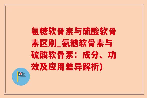 氨糖软骨素与硫酸软骨素区别_氨糖软骨素与硫酸软骨素：成分、功效及应用差异解析)