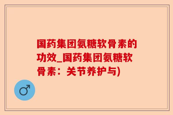 国药集团氨糖软骨素的功效_国药集团氨糖软骨素：关节养护与)