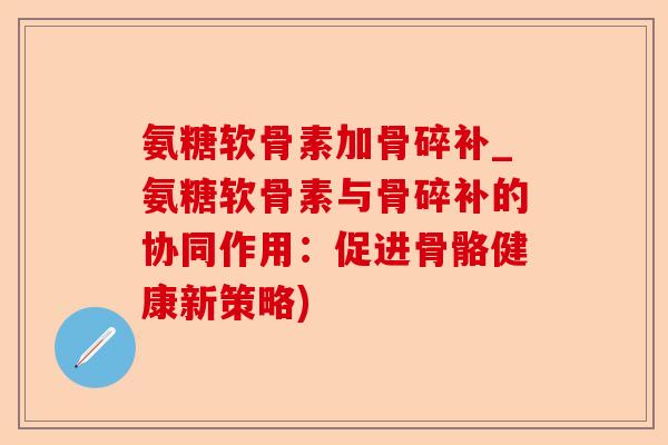 氨糖软骨素加骨碎补_氨糖软骨素与骨碎补的协同作用:促进骨骼健康新策略) 氨糖软骨素加骨碎补_氨糖软骨素与骨碎补的协同作用:促进骨骼健康新策略)