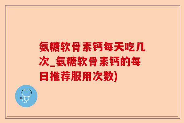 氨糖软骨素钙每天吃几次_氨糖软骨素钙的每日推荐服用次数)
