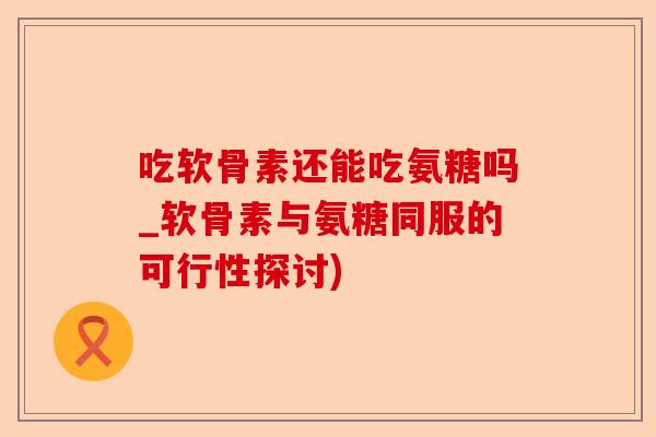 吃软骨素还能吃氨糖吗_软骨素与氨糖同服的可行性探讨)