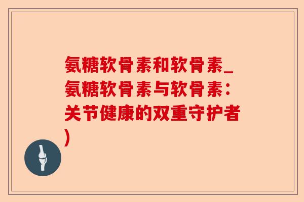 氨糖软骨素和软骨素_氨糖软骨素与软骨素：关节健康的双重守护者)