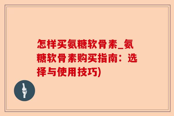 怎样买氨糖软骨素_氨糖软骨素购买指南：选择与使用技巧)