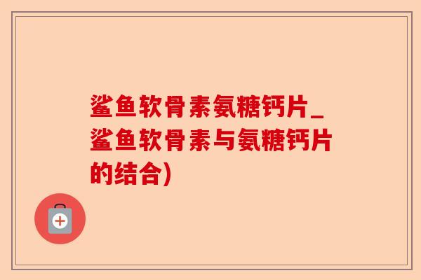 鲨鱼软骨素氨糖钙片_鲨鱼软骨素与氨糖钙片的结合)