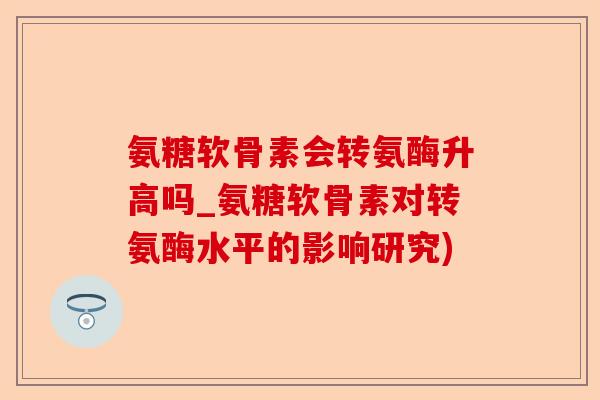 氨糖软骨素会转氨酶升高吗_氨糖软骨素对转氨酶水平的影响研究)