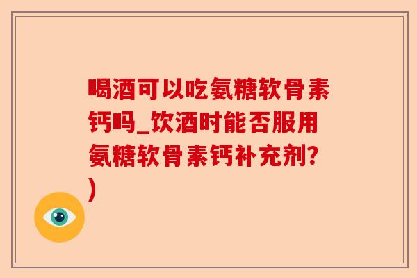 喝酒可以吃氨糖软骨素钙吗_饮酒时能否服用氨糖软骨素钙补充剂？)