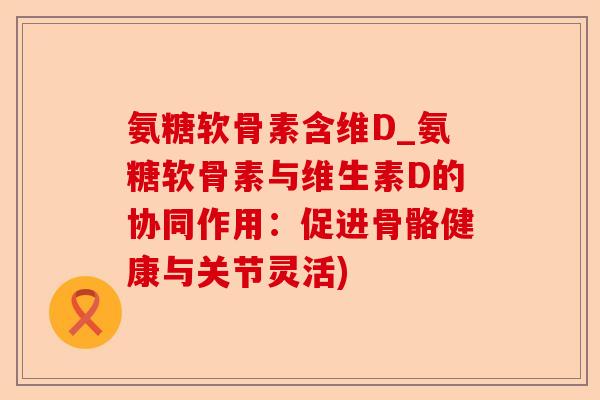 氨糖软骨素含维D_氨糖软骨素与维生素D的协同作用：促进骨骼健康与关节灵活)