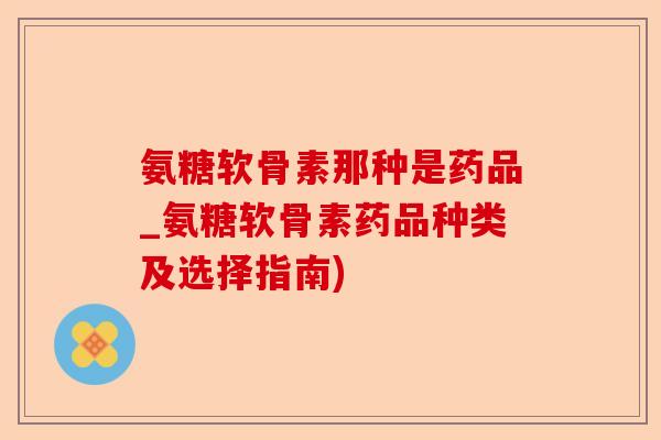 氨糖软骨素那种是药品_氨糖软骨素药品种类及选择指南)