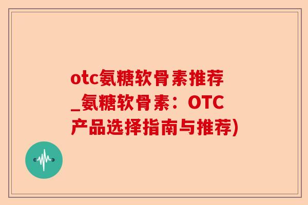 otc氨糖软骨素推荐_氨糖软骨素：OTC产品选择指南与推荐)