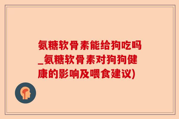氨糖软骨素能给狗吃吗_氨糖软骨素对狗狗健康的影响及喂食建议)