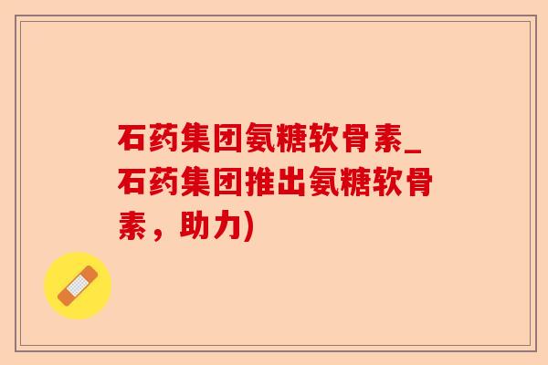 石药集团氨糖软骨素_石药集团推出氨糖软骨素,助力) 石药集团氨糖软骨素_石药集团推出氨糖软骨素,助力)