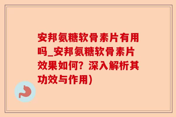 安邦氨糖软骨素片有用吗_安邦氨糖软骨素片效果如何？深入解析其功效与作用)
