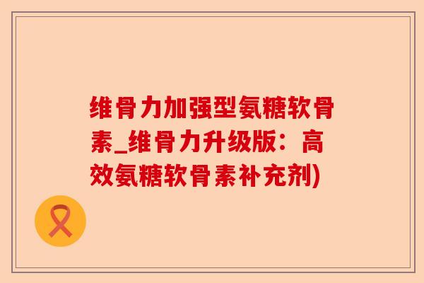 维骨力加强型氨糖软骨素_维骨力升级版：高效氨糖软骨素补充剂)