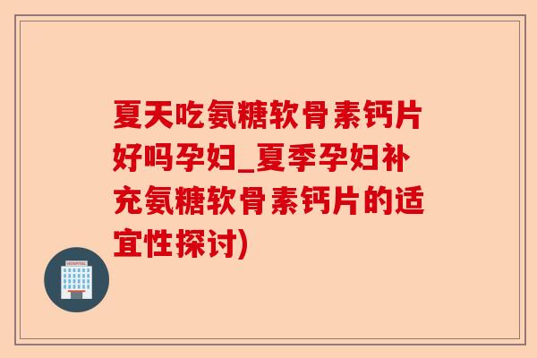 夏天吃氨糖软骨素钙片好吗孕妇_夏季孕妇补充氨糖软骨素钙片的适宜性探讨)
