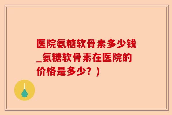 医院氨糖软骨素多少钱_氨糖软骨素在医院的价格是多少？)