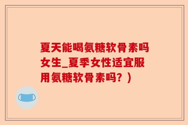 夏天能喝氨糖软骨素吗女生_夏季女性适宜服用氨糖软骨素吗？)