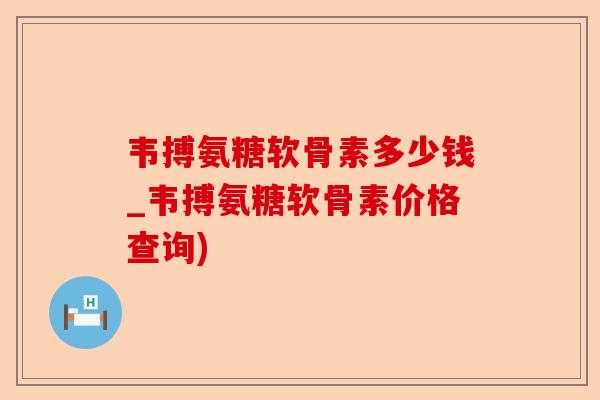 韦搏氨糖软骨素多少钱_韦搏氨糖软骨素价格查询)