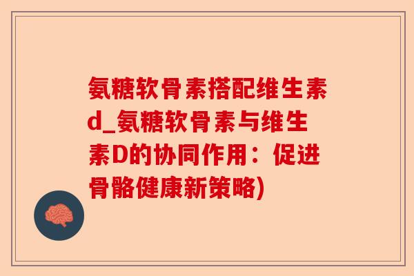 氨糖软骨素搭配维生素d_氨糖软骨素与维生素D的协同作用:促进骨骼健康新策略) 氨糖软骨素搭配维生素d_氨糖软骨素与维生素D的协同作用:促进骨骼健康新策略)
