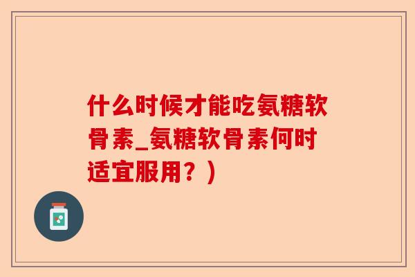 什么时候才能吃氨糖软骨素_氨糖软骨素何时适宜服用？)