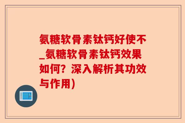 氨糖软骨素钛钙好使不_氨糖软骨素钛钙效果如何？深入解析其功效与作用)
