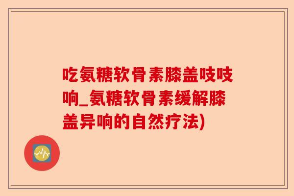 吃氨糖软骨素膝盖吱吱响_氨糖软骨素缓解膝盖异响的自然疗法)