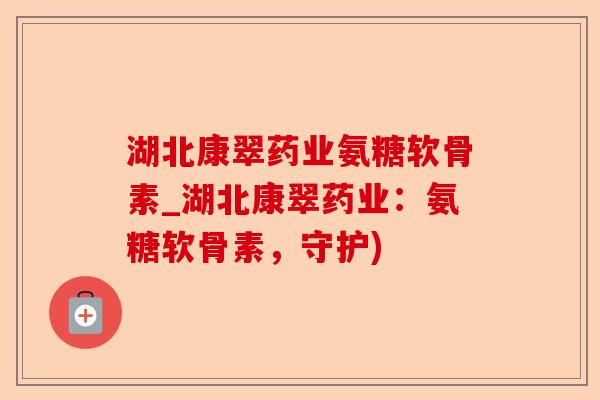湖北康翠药业氨糖软骨素_湖北康翠药业：氨糖软骨素，守护)