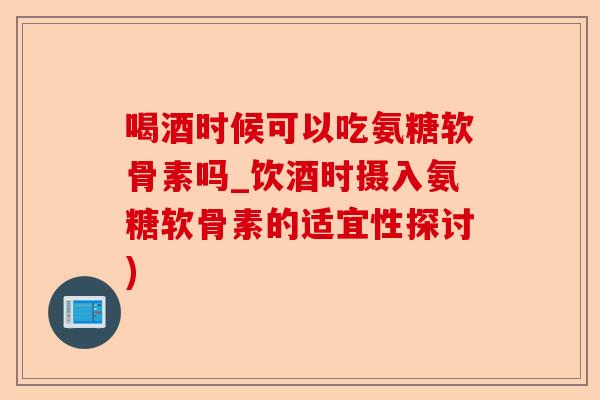 喝酒时候可以吃氨糖软骨素吗_饮酒时摄入氨糖软骨素的适宜性探讨)