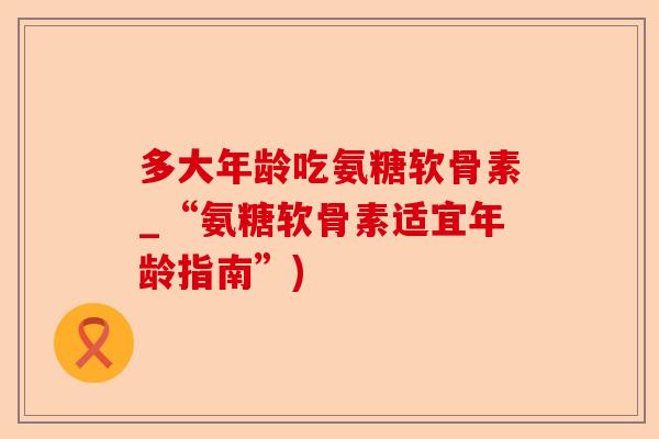 多大年龄吃氨糖软骨素_“氨糖软骨素适宜年龄指南”)