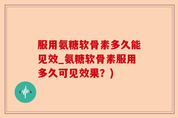 服用氨糖软骨素多久能见效_氨糖软骨素服用多久可见效果？)