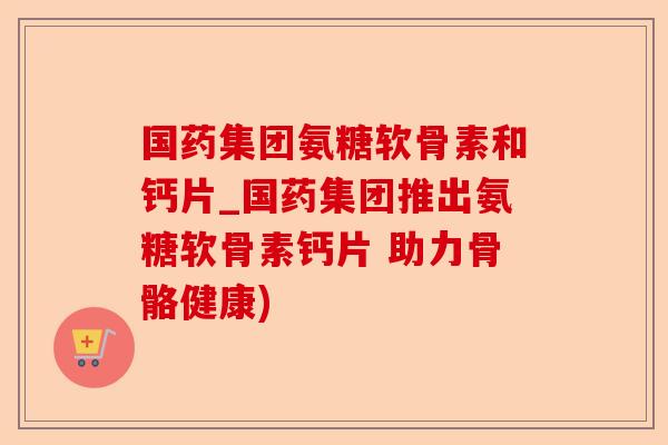 国药集团氨糖软骨素和钙片_国药集团推出氨糖软骨素钙片 助力骨骼健康) 国药集团氨糖软骨素和钙片_国药集团推出氨糖软骨素钙片 助力骨骼健康)