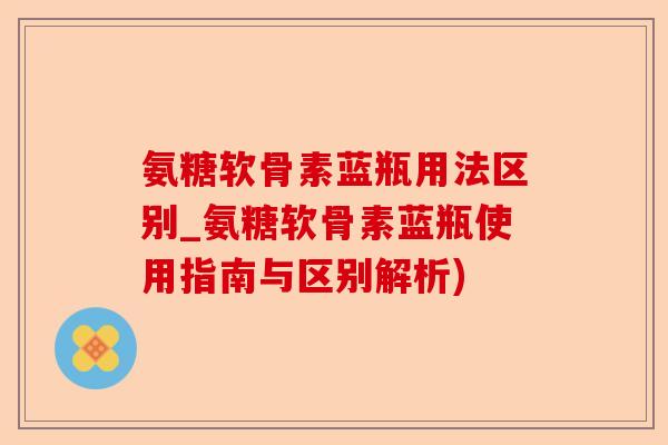 氨糖软骨素蓝瓶用法区别_氨糖软骨素蓝瓶使用指南与区别解析)