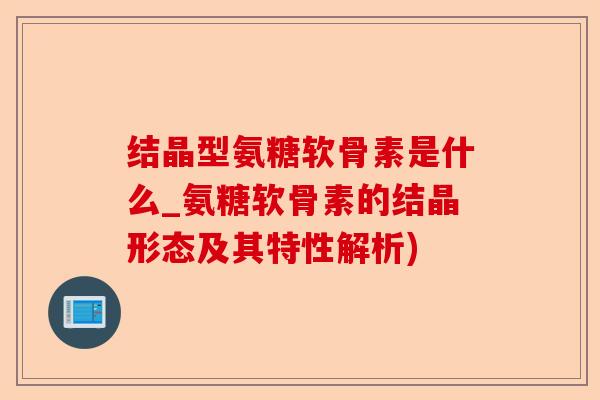 结晶型氨糖软骨素是什么_氨糖软骨素的结晶形态及其特性解析)