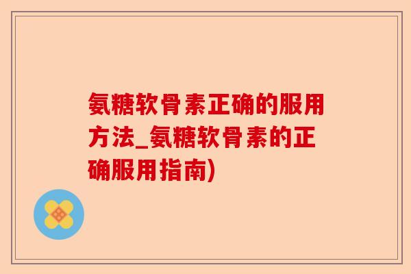 氨糖软骨素正确的服用方法_氨糖软骨素的正确服用指南)