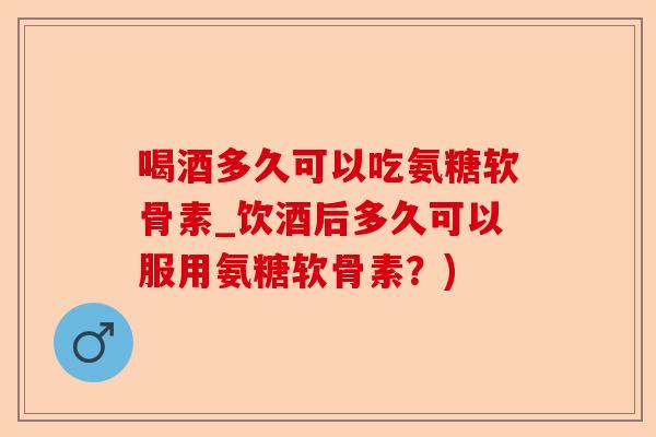 喝酒多久可以吃氨糖软骨素_饮酒后多久可以服用氨糖软骨素?) 喝酒多久可以吃氨糖软骨素_饮酒后多久可以服用氨糖软骨素?)