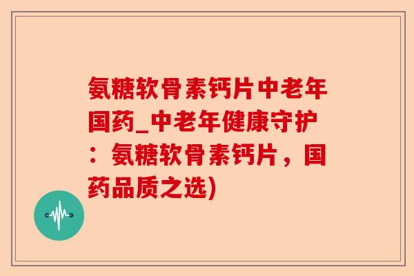 氨糖软骨素钙片中老年国药_中老年健康守护：氨糖软骨素钙片，国药品质之选)