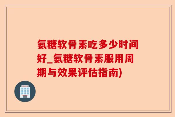 氨糖软骨素吃多少时间好_氨糖软骨素服用周期与效果评估指南)