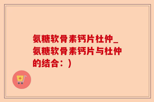 氨糖软骨素钙片杜仲_氨糖软骨素钙片与杜仲的结合：)