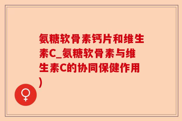 氨糖软骨素钙片和维生素C_氨糖软骨素与维生素C的协同保健作用)