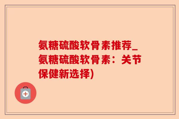 氨糖硫酸软骨素推荐_氨糖硫酸软骨素：关节保健新选择)