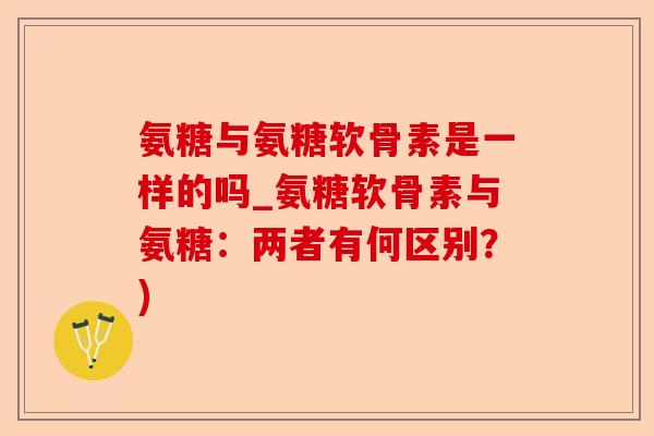 氨糖与氨糖软骨素是一样的吗_氨糖软骨素与氨糖：两者有何区别？)